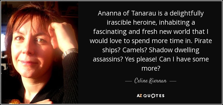 Ananna of Tanarau is a delightfully irascible heroine, inhabiting a fascinating and fresh new world that I would love to spend more time in. Pirate ships? Camels? Shadow dwelling assassins? Yes please! Can I have some more? - Celine Kiernan