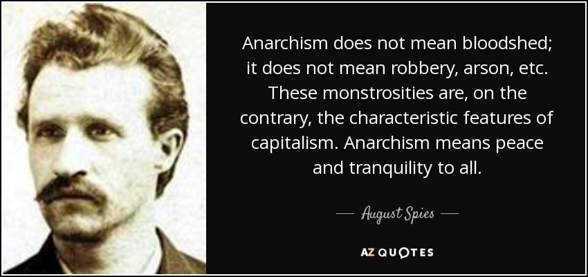 Anarchism does not mean bloodshed; it does not mean robbery, arson, etc. These monstrosities are, on the contrary, the characteristic features of capitalism. Anarchism means peace and tranquility to all. - August Spies