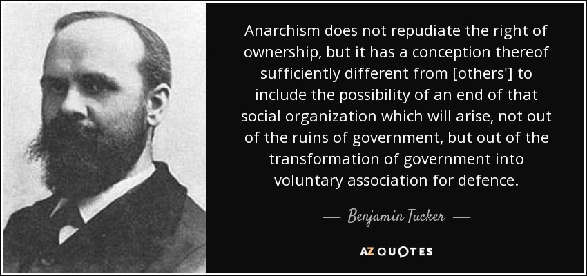 Anarchism does not repudiate the right of ownership, but it has a conception thereof sufficiently different from [others'] to include the possibility of an end of that social organization which will arise, not out of the ruins of government, but out of the transformation of government into voluntary association for defence. - Benjamin Tucker