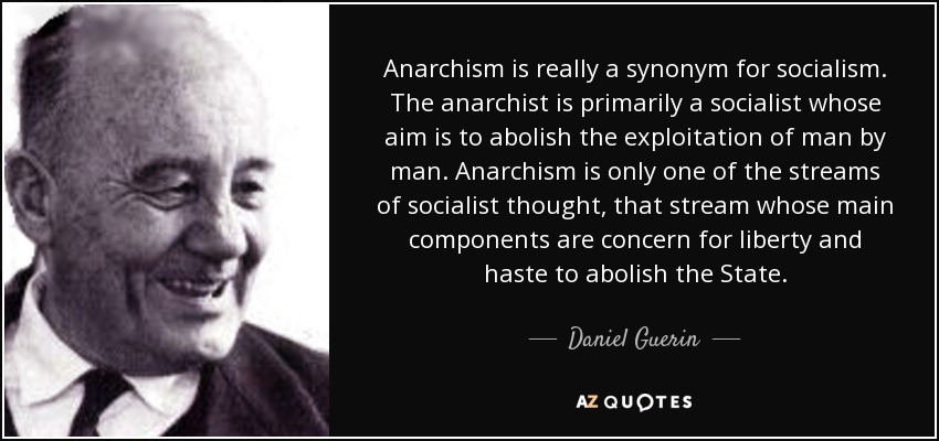 Anarchism is really a synonym for socialism. The anarchist is primarily a socialist whose aim is to abolish the exploitation of man by man. Anarchism is only one of the streams of socialist thought, that stream whose main components are concern for liberty and haste to abolish the State. - Daniel Guerin