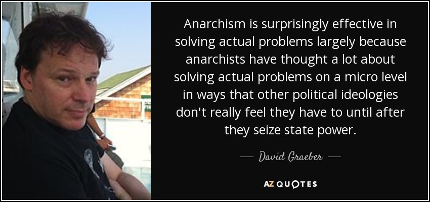 Anarchism is surprisingly effective in solving actual problems largely because anarchists have thought a lot about solving actual problems on a micro level in ways that other political ideologies don't really feel they have to until after they seize state power. - David Graeber