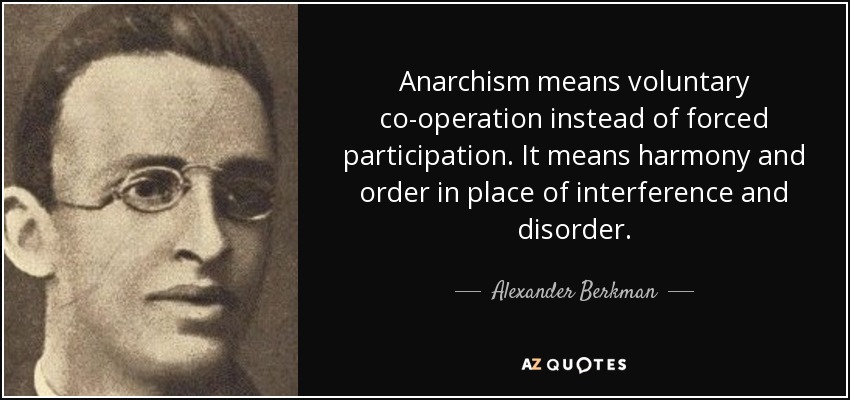 Anarchism means voluntary co-operation instead of forced participation. It means harmony and order in place of interference and disorder. - Alexander Berkman