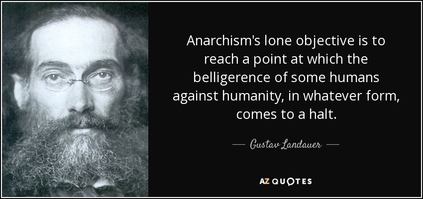Anarchism's lone objective is to reach a point at which the belligerence of some humans against humanity, in whatever form, comes to a halt. - Gustav Landauer