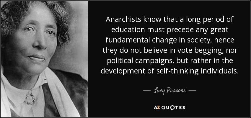 Anarchists know that a long period of education must precede any great fundamental change in society, hence they do not believe in vote begging, nor political campaigns, but rather in the development of self-thinking individuals. - Lucy Parsons