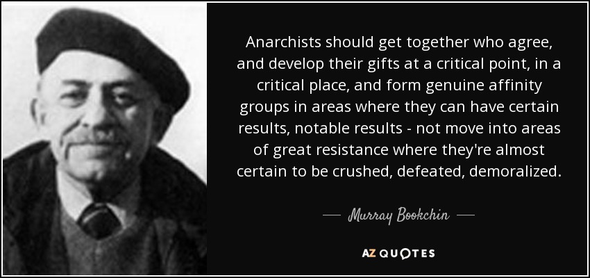 Anarchists should get together who agree, and develop their gifts at a critical point, in a critical place, and form genuine affinity groups in areas where they can have certain results, notable results - not move into areas of great resistance where they're almost certain to be crushed, defeated, demoralized. - Murray Bookchin
