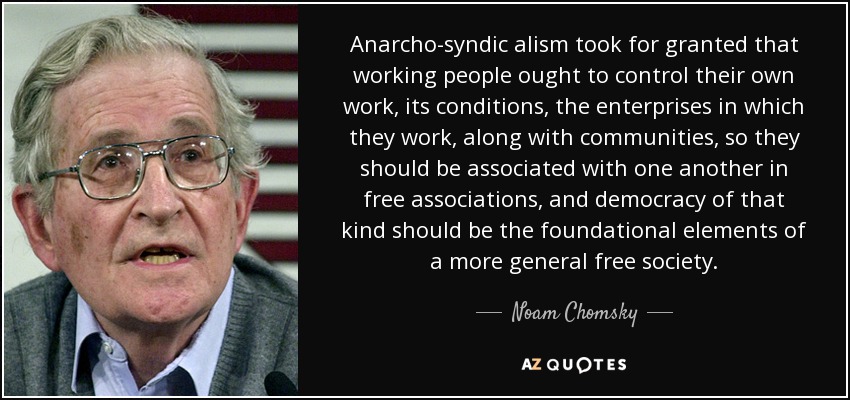 Anarcho-syndic alism took for granted that working people ought to control their own work, its conditions, the enterprises in which they work, along with communities, so they should be associated with one another in free associations, and democracy of that kind should be the foundational elements of a more general free society. - Noam Chomsky