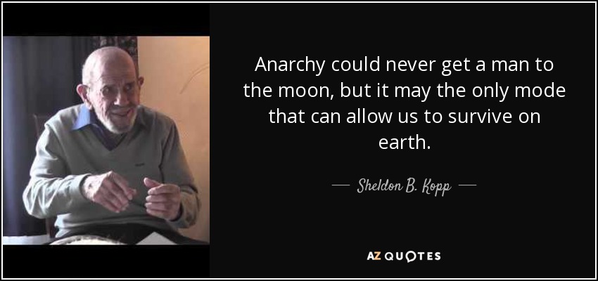 Anarchy could never get a man to the moon, but it may the only mode that can allow us to survive on earth. - Sheldon B. Kopp