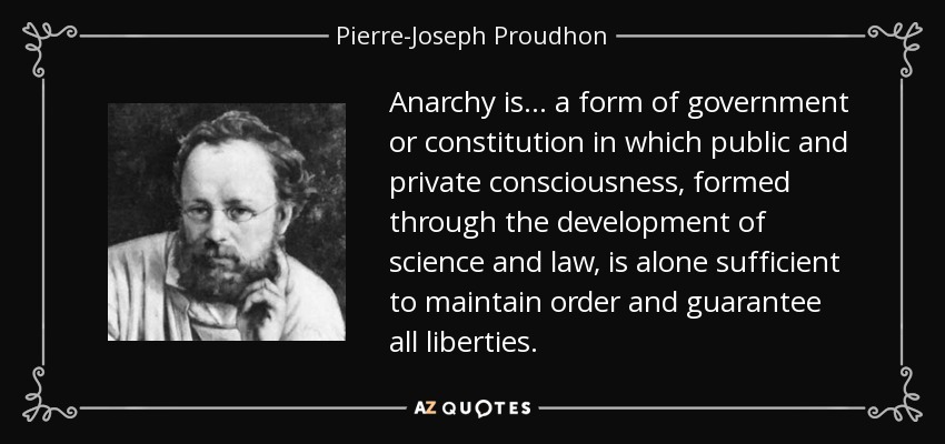 Anarchy is... a form of government or constitution in which public and private consciousness, formed through the development of science and law, is alone sufficient to maintain order and guarantee all liberties. - Pierre-Joseph Proudhon