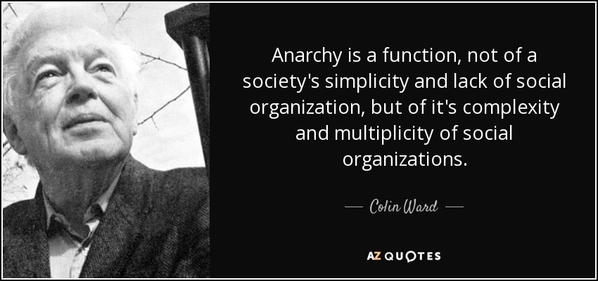 Anarchy is a function, not of a society's simplicity and lack of social organization, but of it's complexity and multiplicity of social organizations. - Colin Ward