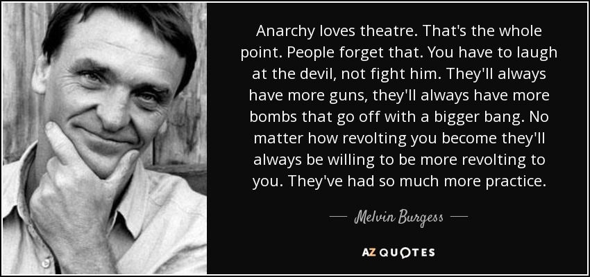 Anarchy loves theatre. That's the whole point. People forget that. You have to laugh at the devil, not fight him. They'll always have more guns, they'll always have more bombs that go off with a bigger bang. No matter how revolting you become they'll always be willing to be more revolting to you. They've had so much more practice. - Melvin Burgess