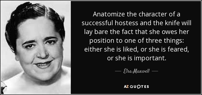 Anatomize the character of a successful hostess and the knife will lay bare the fact that she owes her position to one of three things: either she is liked, or she is feared, or she is important. - Elsa Maxwell