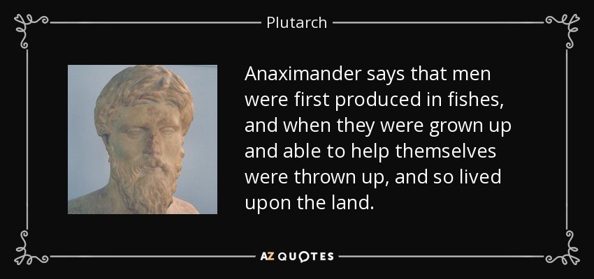 Anaximander says that men were first produced in fishes, and when they were grown up and able to help themselves were thrown up, and so lived upon the land. - Plutarch