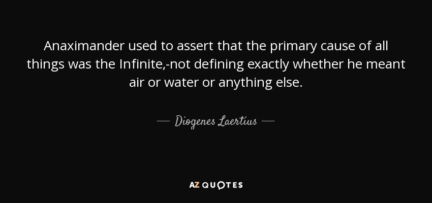 Anaximander used to assert that the primary cause of all things was the Infinite,-not defining exactly whether he meant air or water or anything else. - Diogenes Laertius