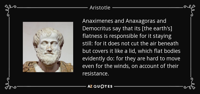 Anaximenes and Anaxagoras and Democritus say that its [the earth's] flatness is responsible for it staying still: for it does not cut the air beneath but covers it like a lid, which flat bodies evidently do: for they are hard to move even for the winds, on account of their resistance. - Aristotle