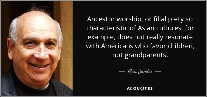 Ancestor worship, or filial piety so characteristic of Asian cultures, for example, does not really resonate with Americans who favor children, not grandparents. - Alan Dundes
