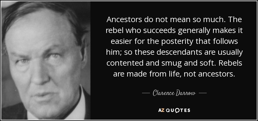 Ancestors do not mean so much. The rebel who succeeds generally makes it easier for the posterity that follows him; so these descendants are usually contented and smug and soft. Rebels are made from life, not ancestors. - Clarence Darrow