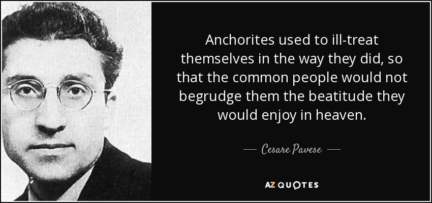 Anchorites used to ill-treat themselves in the way they did, so that the common people would not begrudge them the beatitude they would enjoy in heaven. - Cesare Pavese