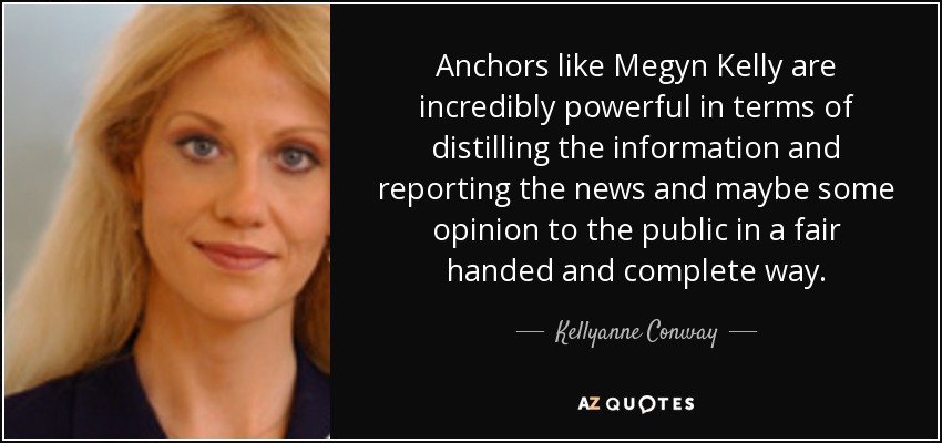 Anchors like Megyn Kelly are incredibly powerful in terms of distilling the information and reporting the news and maybe some opinion to the public in a fair handed and complete way. - Kellyanne Conway