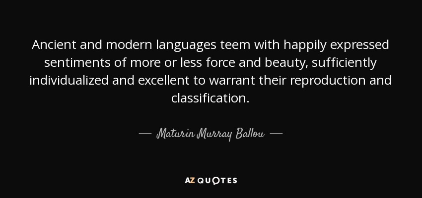 Ancient and modern languages teem with happily expressed sentiments of more or less force and beauty, sufficiently individualized and excellent to warrant their reproduction and classification. - Maturin Murray Ballou
