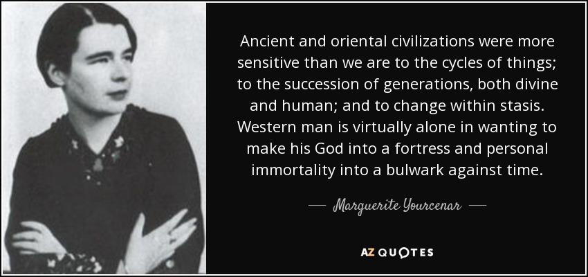 Ancient and oriental civilizations were more sensitive than we are to the cycles of things; to the succession of generations, both divine and human; and to change within stasis. Western man is virtually alone in wanting to make his God into a fortress and personal immortality into a bulwark against time. - Marguerite Yourcenar