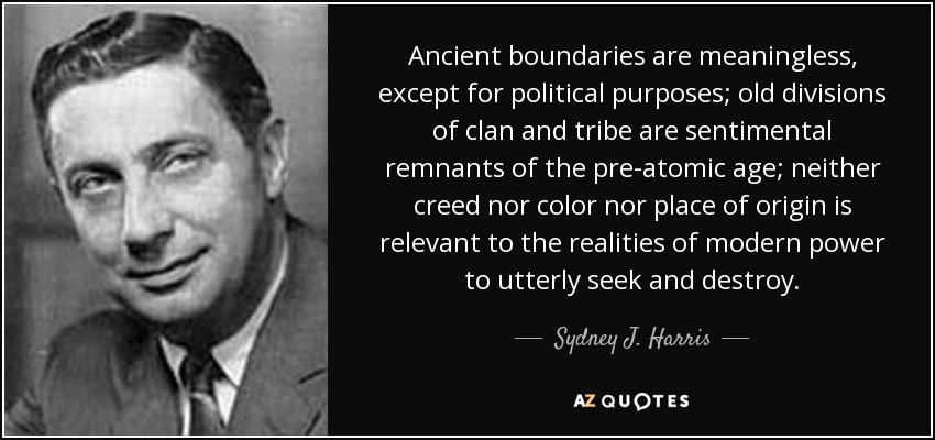 Ancient boundaries are meaningless, except for political purposes; old divisions of clan and tribe are sentimental remnants of the pre-atomic age; neither creed nor color nor place of origin is relevant to the realities of modern power to utterly seek and destroy. - Sydney J. Harris