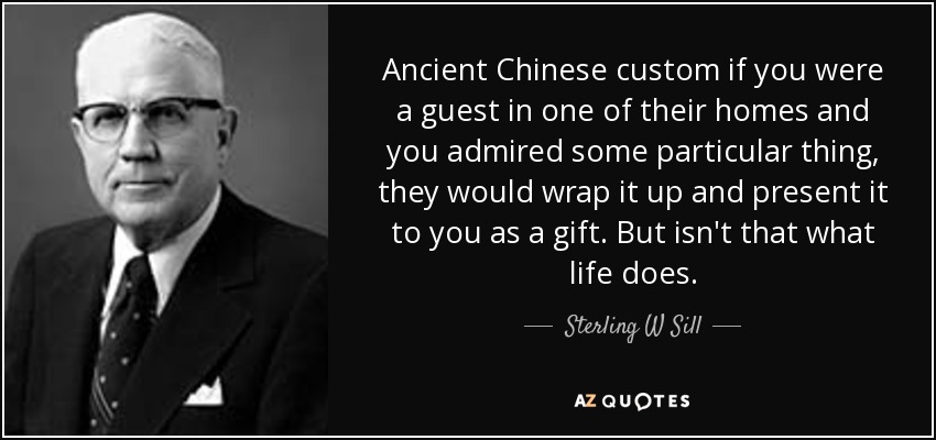 Ancient Chinese custom if you were a guest in one of their homes and you admired some particular thing, they would wrap it up and present it to you as a gift. But isn't that what life does. - Sterling W Sill
