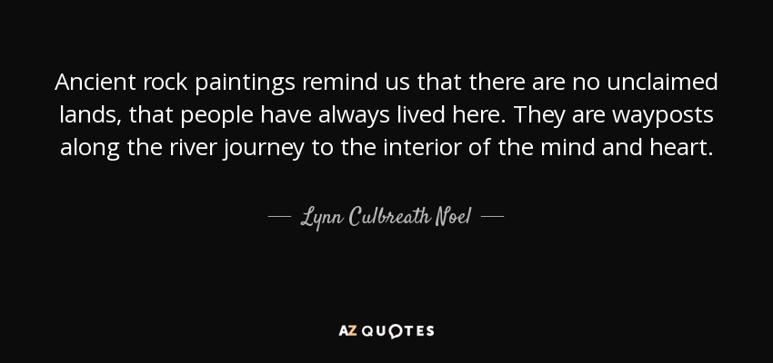 Ancient rock paintings remind us that there are no unclaimed lands, that people have always lived here. They are wayposts along the river journey to the interior of the mind and heart. - Lynn Culbreath Noel