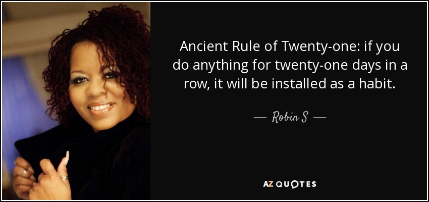 Ancient Rule of Twenty-one: if you do anything for twenty-one days in a row, it will be installed as a habit. - Robin S
