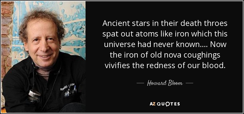 Ancient stars in their death throes spat out atoms like iron which this universe had never known. ... Now the iron of old nova coughings vivifies the redness of our blood. - Howard Bloom