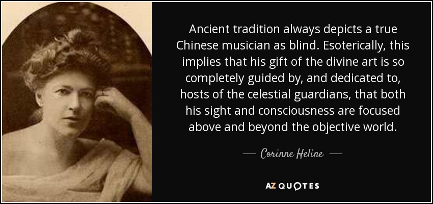 Ancient tradition always depicts a true Chinese musician as blind. Esoterically, this implies that his gift of the divine art is so completely guided by, and dedicated to, hosts of the celestial guardians, that both his sight and consciousness are focused above and beyond the objective world. - Corinne Heline