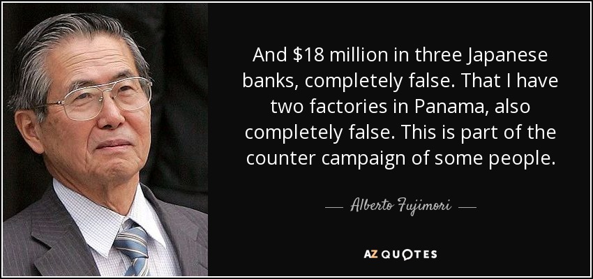 And $18 million in three Japanese banks, completely false. That I have two factories in Panama, also completely false. This is part of the counter campaign of some people. - Alberto Fujimori