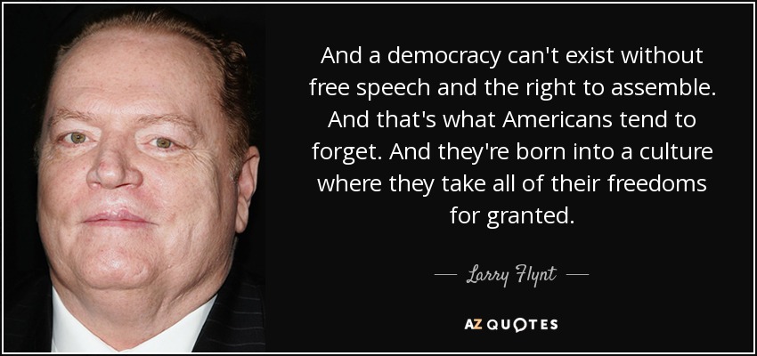 And a democracy can't exist without free speech and the right to assemble. And that's what Americans tend to forget. And they're born into a culture where they take all of their freedoms for granted. - Larry Flynt