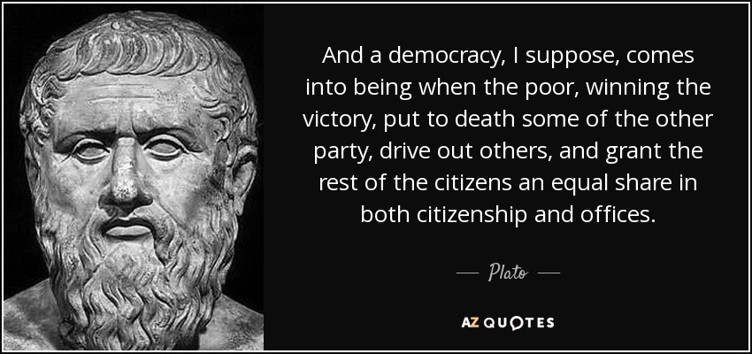 And a democracy, I suppose, comes into being when the poor, winning the victory, put to death some of the other party, drive out others, and grant the rest of the citizens an equal share in both citizenship and offices. - Plato