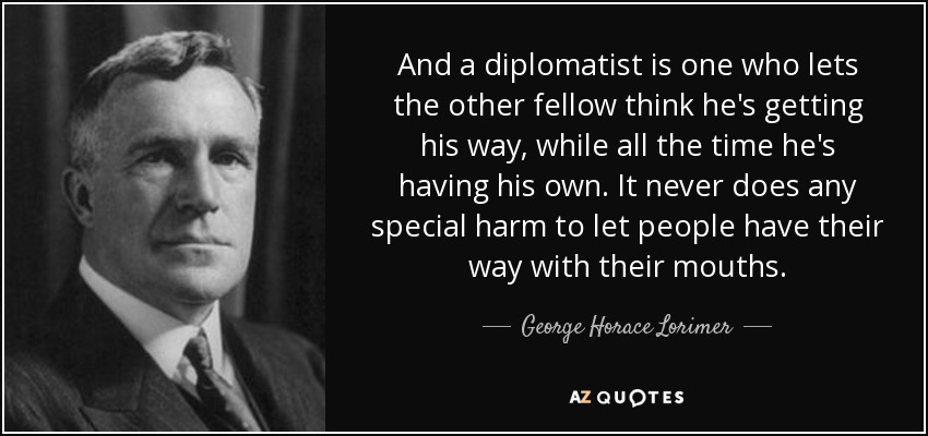 And a diplomatist is one who lets the other fellow think he's getting his way, while all the time he's having his own. It never does any special harm to let people have their way with their mouths. - George Horace Lorimer