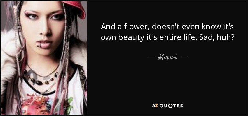 And a flower, doesn't even know it's own beauty it's entire life. Sad, huh? - Miyavi