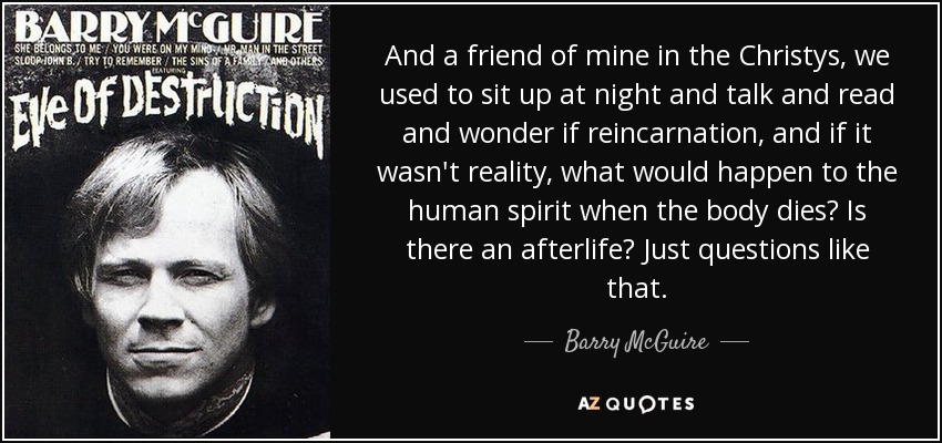 And a friend of mine in the Christys, we used to sit up at night and talk and read and wonder if reincarnation, and if it wasn't reality, what would happen to the human spirit when the body dies? Is there an afterlife? Just questions like that. - Barry McGuire