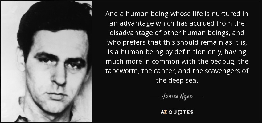 And a human being whose life is nurtured in an advantage which has accrued from the disadvantage of other human beings, and who prefers that this should remain as it is, is a human being by definition only, having much more in common with the bedbug, the tapeworm, the cancer, and the scavengers of the deep sea. - James Agee