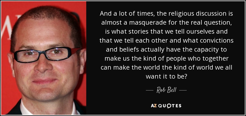 And a lot of times, the religious discussion is almost a masquerade for the real question, is what stories that we tell ourselves and that we tell each other and what convictions and beliefs actually have the capacity to make us the kind of people who together can make the world the kind of world we all want it to be? - Rob Bell