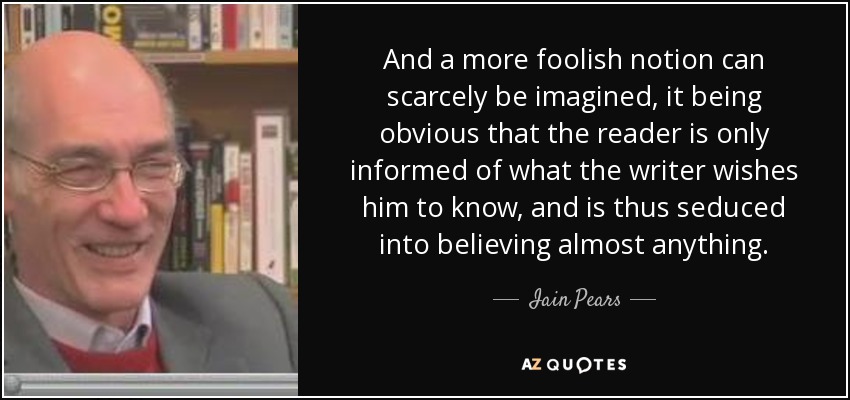 And a more foolish notion can scarcely be imagined, it being obvious that the reader is only informed of what the writer wishes him to know, and is thus seduced into believing almost anything. - Iain Pears