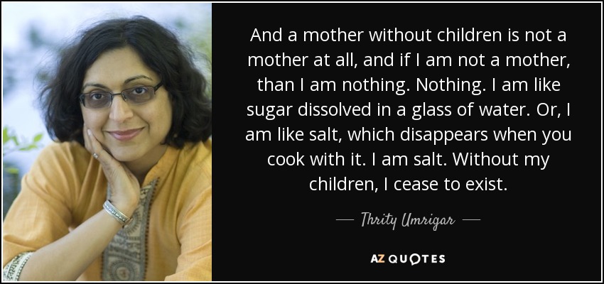 And a mother without children is not a mother at all, and if I am not a mother, than I am nothing. Nothing. I am like sugar dissolved in a glass of water. Or, I am like salt, which disappears when you cook with it. I am salt. Without my children, I cease to exist. - Thrity Umrigar