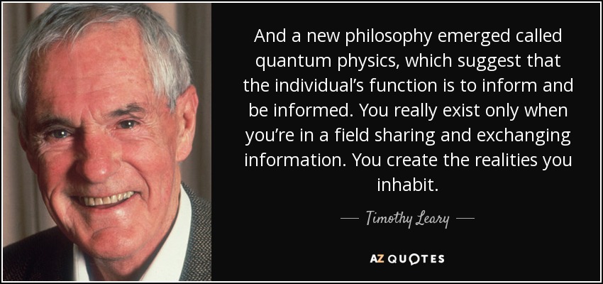 And a new philosophy emerged called quantum physics, which suggest that the individual’s function is to inform and be informed. You really exist only when you’re in a field sharing and exchanging information. You create the realities you inhabit. - Timothy Leary