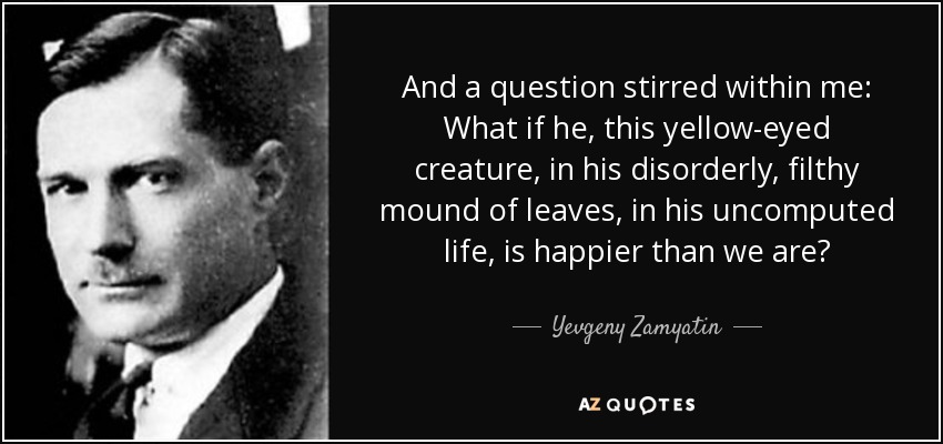 And a question stirred within me: What if he, this yellow-eyed creature, in his disorderly, filthy mound of leaves, in his uncomputed life, is happier than we are? - Yevgeny Zamyatin