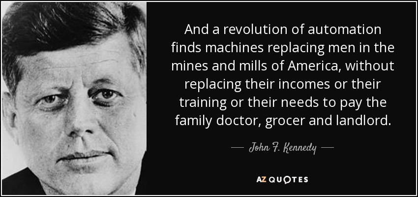 And a revolution of automation finds machines replacing men in the mines and mills of America, without replacing their incomes or their training or their needs to pay the family doctor, grocer and landlord. - John F. Kennedy