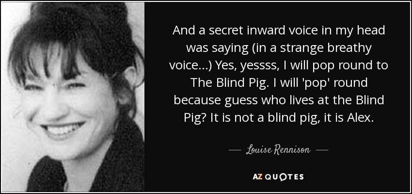 And a secret inward voice in my head was saying (in a strange breathy voice...) Yes, yessss, I will pop round to The Blind Pig. I will 'pop' round because guess who lives at the Blind Pig? It is not a blind pig, it is Alex. - Louise Rennison