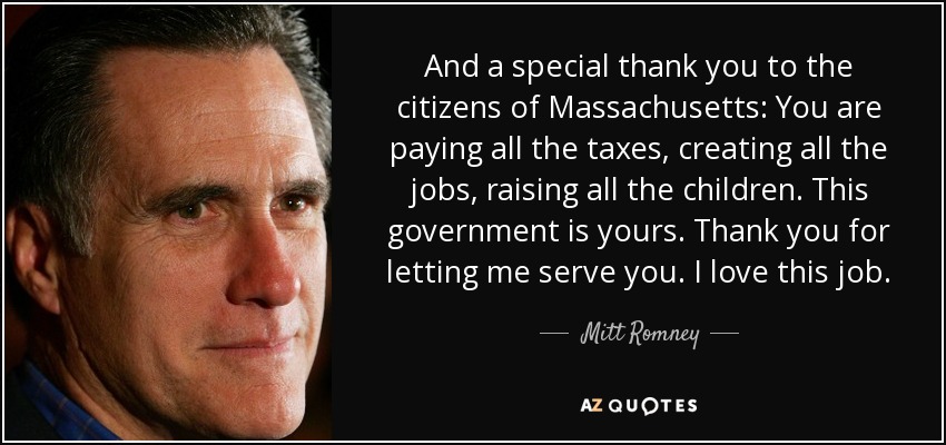 And a special thank you to the citizens of Massachusetts: You are paying all the taxes, creating all the jobs, raising all the children. This government is yours. Thank you for letting me serve you. I love this job. - Mitt Romney