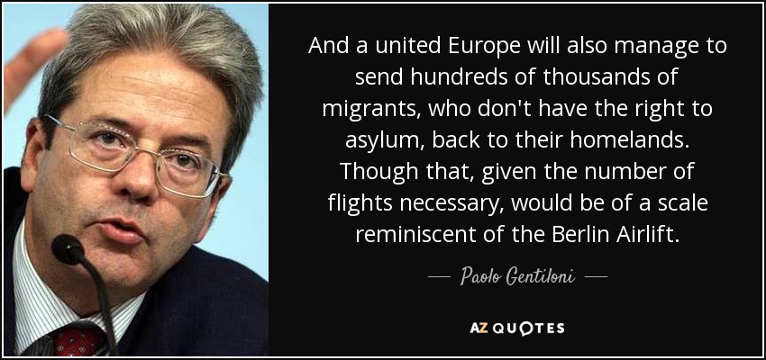 And a united Europe will also manage to send hundreds of thousands of migrants, who don't have the right to asylum, back to their homelands. Though that, given the number of flights necessary, would be of a scale reminiscent of the Berlin Airlift. - Paolo Gentiloni