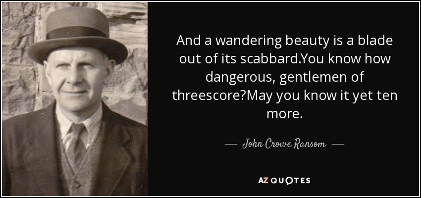 And a wandering beauty is a blade out of its scabbard.You know how dangerous, gentlemen of threescore?May you know it yet ten more. - John Crowe Ransom