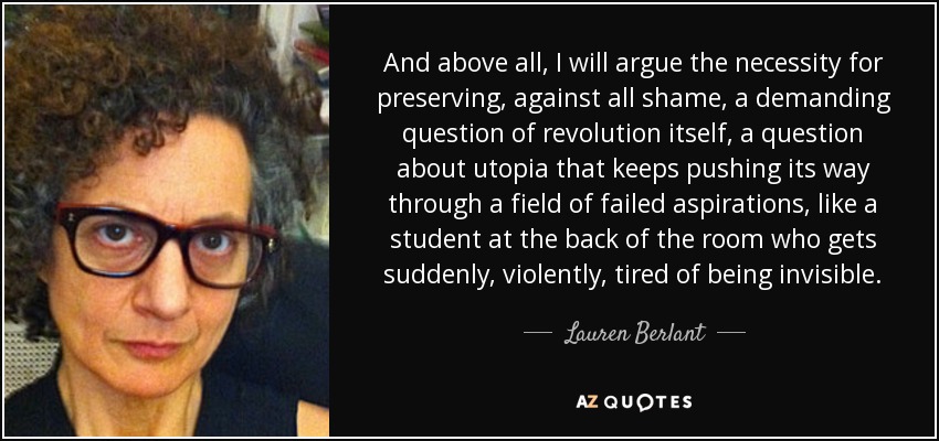 And above all, I will argue the necessity for preserving, against all shame, a demanding question of revolution itself, a question about utopia that keeps pushing its way through a field of failed aspirations, like a student at the back of the room who gets suddenly, violently, tired of being invisible. - Lauren Berlant