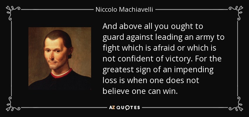And above all you ought to guard against leading an army to fight which is afraid or which is not confident of victory. For the greatest sign of an impending loss is when one does not believe one can win. - Niccolo Machiavelli