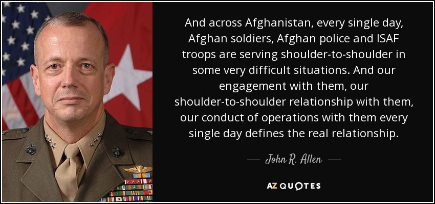 And across Afghanistan, every single day, Afghan soldiers, Afghan police and ISAF troops are serving shoulder-to-shoulder in some very difficult situations. And our engagement with them, our shoulder-to-shoulder relationship with them, our conduct of operations with them every single day defines the real relationship. - John R. Allen